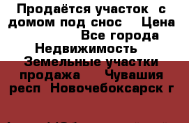 Продаётся участок (с домом под снос) › Цена ­ 150 000 - Все города Недвижимость » Земельные участки продажа   . Чувашия респ.,Новочебоксарск г.